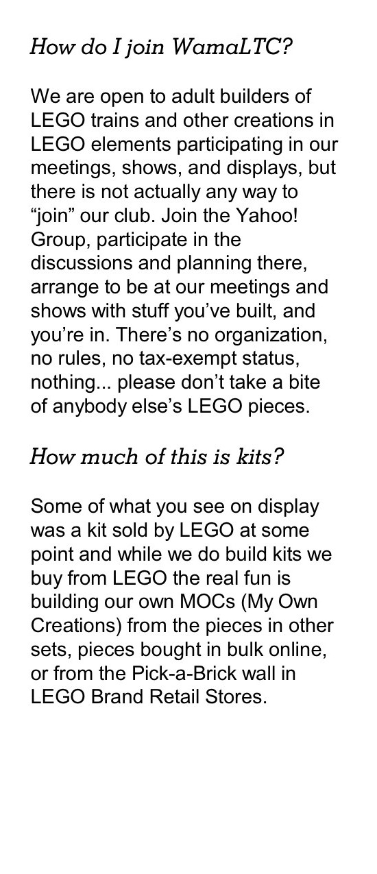 How do I join WamaLTC? We are open to adult builders of LEGO trains and other creations in LEGO elements participating in our meetings, shows, and displays, but there is not actually any way to “join” our club. Join the Yahoo! Group, participate in the discussions and planning there, arrange to be at our meetings and shows with stuff you’ve built, and you’re in. There’s no organization, no rules, no tax-exempt status, nothing... please don’t take a bite of anybody else’s LEGO pieces. How much of this is kits? Some of what you see on display was a kit sold by LEGO at some point and while we do build kits we buy from LEGO the real fun is building our own MOCs (My Own Creations) from the pieces in other sets, pieces bought in bulk online, or from the Pick-a-Brick wall in LEGO Brand Retail Stores.