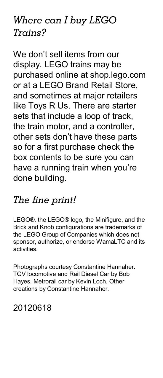 Where can I buy LEGO Trains? We don’t sell items from our display. LEGO trains may be purchased online at shop.lego.com or at a LEGO Brand Retail Store, and sometimes at major retailers like Toys R Us. There are starter sets that include a loop of track, the train motor, and a controller, other sets don’t have these parts so for a first purchase check the box contents to be sure you can have a running train when you’re done building. The fine print! LEGO®, the LEGO® logo, the Minifigure, and the Brick and Knob configurations are trademarks of the LEGO Group of Companies which does not sponsor, authorize, or endorse WamaLTC and its activities. Photographs courtesy Constantine Hannaher. TGV locomotive and Rail Diesel Car by Bob Hayes. Metrorail car by Kevin Loch. Other creations by Constantine Hannaher.
