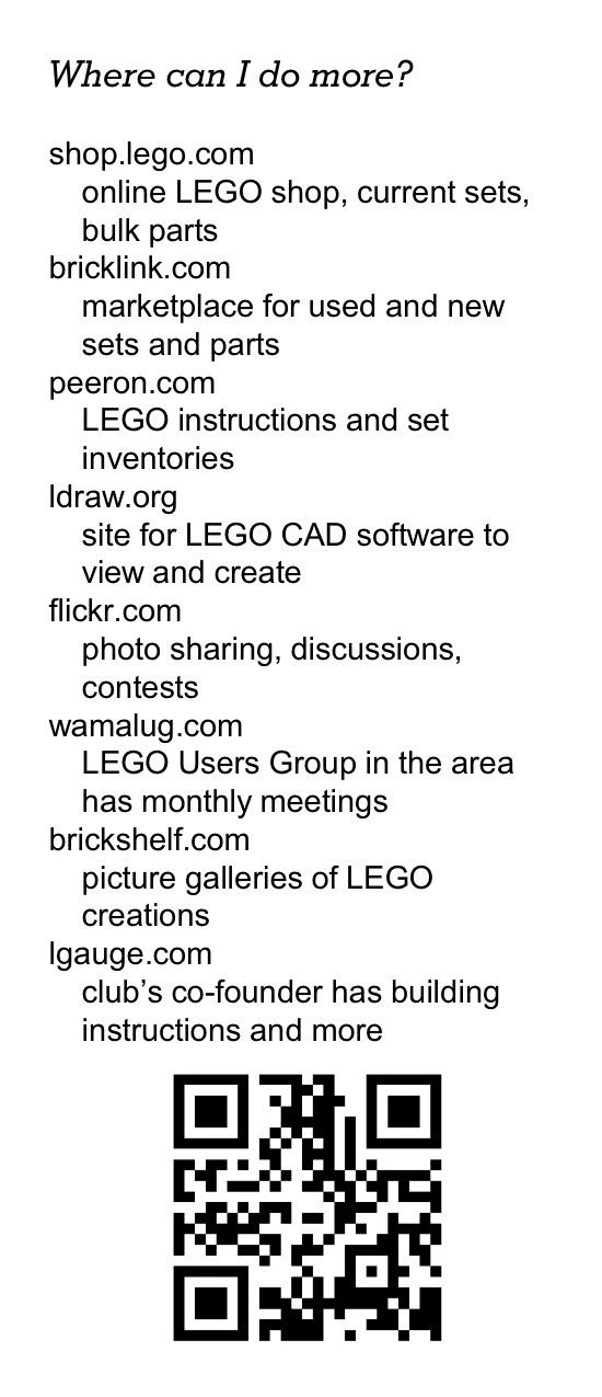 Where can I do more? shop.lego.com online LEGO shop, current sets, bulk parts bricklink.com marketplace for used and new sets and parts peeron.com LEGO instructions and set inventories ldraw.org site for LEGO CAD software to view and create flickr.com photo sharing, discussions, contests wamalug.com LEGO Users Group in the area has monthly meetings brickshelf.com picture galleries of LEGO creations lgauge.com club&rsquo;s co-founder has building instructions and more [QR code]