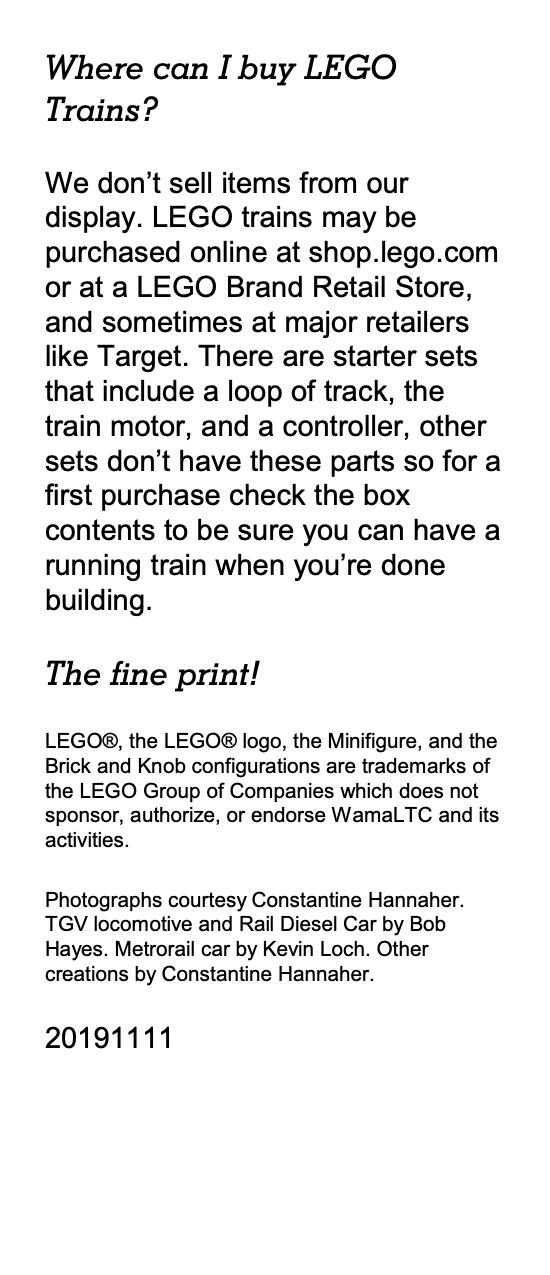 Where can I buy LEGO Trains? We don’t sell items from our display. LEGO trains may be purchased online at shop.lego.com or at a LEGO Brand Retail Store, and sometimes at major retailers like Target. There are starter sets that include a loop of track, the train motor, and a controller, other sets don’t have these parts so for a first purchase check the box contents to be sure you can have a running train when you’re done building. The fine print! LEGO®, the LEGO® logo, the Minifigure, and the Brick and Knob configurations are trademarks of the LEGO Group of Companies which does not sponsor, authorize, or endorse WamaLTC and its activities. Photographs courtesy Constantine Hannaher. TGV locomotive and Rail Diesel Car by Bob Hayes. Metrorail car by Kevin Loch. Other creations by Constantine Hannaher.